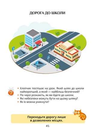 43
ДОРОГА ДО ШКОЛИ
•	 Хлопчик поспішає на урок. Який шлях до школи
найкоротший, а який — найбільш безпечний?
•	 По черзі розкажіть, як ви йдете до школи.
•	 Які небезпеки можуть бути на цьому шляху?
•	 Як їх можна уникнути?
Переходьте дорогу лише
в дозволених місцях.
?
 