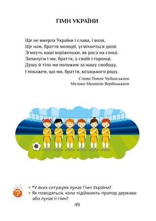 49
Ще не вмерла України і слава, і воля,
Ще нам, браття молодії, усміхнеться доля.
Згинуть наші воріженьки, як роса на сонці.
Запануєм і ми, браття, у своїй сторонці.
Душу й тіло ми положим за нашу свободу,
І покажем, що ми, браття, козацького роду.
Слова Павла Чубинського­
Музика Михайла Вербицького
ГІМН УКРАЇНИ
• *У яких ситуаціях лунає Гімн України?
• Як поводяться, коли підіймають прапор держави
або лунає її гімн?
?
 
