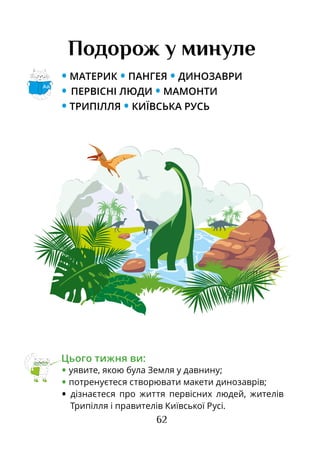 62
Подорож у минуле
• МАТЕРИК • ПАНГЕЯ • ДИНОЗАВРИ
• ПЕРВІСНІ ЛЮДИ • МАМОНТИ
• ТРИПІЛЛЯ • КИЇВСЬКА РУСЬ
Цього тижня ви:
• уявите, якою була Земля у давнину;
• потренуєтеся створювати макети динозаврів;
• дізнаєтеся про життя первісних людей, жителів
Трипілля і правителів Київської Русі.
Аа
 