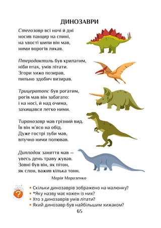 65
ДИНОЗАВРИ
• Скільки динозаврів зображено на малюнку?
• *Яку назву має кожен із них?
• Хто з динозаврів умів літати?
• Який динозавр був найбільшим хижаком?
Стегозавр всі ночі й дні
носив панцир на спині,
на хвості шипи він мав,
ними ворогів лякав.
Птеродактиль був крилатим,
ніби птах, умів літати.
Згори хижо позирав,
пильно здобич визирав.
Трицератопс був рогатим,
рогів мав він забагато:
і на носі, й над очима,
захищався легко ними.
Тиранозавр мав грізний вид.
Їв він м’ясо на обід.
Дуже гострі зуби мав,
влучно ними полював.
Диплодок заняття мав —
увесь день траву жував.
Зовні був він, як пітон,
як слон, важив кілька тонн.
Марія Морозенко
?
 