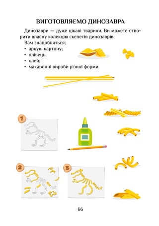66
ВИГОТОВЛЯЄМО ДИНОЗАВРА
Динозаври — дуже цікаві тварини. Ви можете ство-
рити власну колекцію скелетів динозаврів.
Вам знадобляться:
•	 аркуш картону;
•	 олівець;
•	 клей;
•	 макаронні вироби різної форми.
 