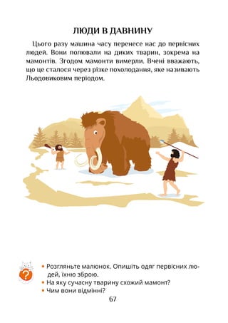 67
ЛЮДИ В ДАВНИНУ
Цього разу машина часу перенесе нас до первісних
людей. Вони полювали на диких тварин, зокрема на
мамонтів. Згодом мамонти вимерли. Вчені вважають,
що це сталося через різке похолодання, яке називають
Льодовиковим періодом.
• Розгляньте малюнок. Опишіть одяг пер­віс­­них лю-
дей, їхню зброю.
• На яку сучасну тварину схожий мамонт?
• Чим вони відмінні?
?
 