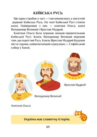 69
КИЇВСЬКА РУСЬ
Ще один стрибок у часі — і ми опиняємось у могутній
державі Київська Русь. На чолі Київської Русі стояли
князі. Найвідоміші з  них — княгиня Ольга, князі
Володимир Великий і Ярослав Мудрий.
Княгиня Ольга була першою жінкою-правителькою
Київської Русі. Князь Володимир Великий відомий
тим, що охрестив Русь. Князь Ярослав Мудрий будував
міста і храми, найвеличніший серед яких — Софійський
собор у Києві.
Княгиня Ольга
Володимир Великий
Ярослав Мудрий
Україна має славетну історію.
 