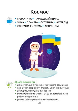 78
Космос
• ГАЛАКТИКА • ЧУМАЦЬКИЙ ШЛЯХ
• ЗІРКА • ПЛАНЕТА • СУПУТНИК • АСТЕРОЇД
• СОНЯЧНА СИСТЕМА • АСТРОНОМ
Цього тижня ви:
•	 дізнаєтеся, що є у космосі та хто його досліджує;
•	 навчитеся розрізняти планети Сонячної системи;
•	 дослідите, чому день змінює ніч;
•	 вчитиметеся визначати час за допомогою само-
робного годинника;
•	 уявите себе справжніми космонавтами.
Аа
 
