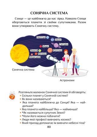 80
Розгляньте малюнок Сонячної системи й обговоріть:
• Скільки планет у Сонячній системі?
• Як вони називаються?
• Яка планета найближча до Сонця? Яка — най­
дальша?
• Яка планета найбільша? Яка — найменша?
• *Як називається супутник Землі?
• *Коли його можна побачити?
• Люди якої професії вивчають космос?
• Який прилад допомагає їм вивчати небесні тіла?
Астрономи
СОНЯЧНА СИСТЕМА
Сонце — це найближча до нас зірка. Навколо Сонця
обертаються планети зі своїми супутниками. Разом
вони утворюють Сонячну систему.
Сонячна система
Меркурій
Венера
Земля
Марс
Юпітер
Сатурн
Уран
Нептун
?
 