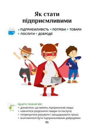86
• ПІДПРИЄМЛИВІСТЬ • ПОТРЕБИ • ТОВАРИ
• ПОСЛУГИ • ДОБРОДІЇ
Як стати
підприємливими
Цього тижня ви:
•	 дізнаєтеся, що вміють підприємливі люди;
•	 навчитеся розрізняти товари та послуги;
•	 потренуєтеся рахувати і заощаджувати гроші;
•	 вчитимитеся бути підприємливими добродіями.
Аа
 