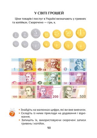 90
У СВІТІ ГРОШЕЙ
Ціни товарів і послуг в Україні визначають у гривнях
та копійках. Скорочено — грн, к.
• Знайдіть на малюнках цифри, які ви вже вивчили.
• Складіть із ними приклади на додавання і відні-
мання.
• Запишіть їх, використовуючи скорочені записи
гривень і копійок.
НАЦІОНАЛЬНИЙ БАНК УКРАЇНИ
5050
’
МИХАЙЛО ГРУШЕВСЬКИЙ
50
50
50
50
50 50
5050
НАЦІОНАЛЬНИЙ БАНК УКРАЇНИ
100
100
100
100100 ТАРАС ШЕВЧЕНКО
НАЦІОНАЛЬНИЙ БАНК УКРАЇНИУКРАЇНА
200200Л
У а а
1871-1913
НАЦІОНАЛЬНИЙ БАНК УКРАЇНИ
Г 1722-1794
СКОВОРОДА
’500
500
УКРАЇНА
ВОЛОДИМИР ВЕЛИКИЙ
НАЦІОНАЛЬНИЙ БАНК УКРАЇНИ
?
 