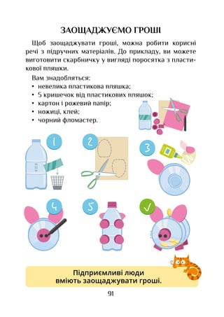 91
ЗАОЩАДЖУЄМО ГРОШІ
Щоб заощаджувати гроші, можна робити корисні
речі з підручних матеріалів. До прикладу, ви можете
виготовити скарбничку у вигляді поросятка з пласти-
кової пляшки.
Вам знадобляться:
•	 невелика пластикова пляшка;
•	 5 кришечок від пластикових пляшок;
•	 картон і рожевий папір;
•	 ножиці, клей;
•	 чорний фломастер.
Підприємливі люди
вміють заощаджувати гроші.
 