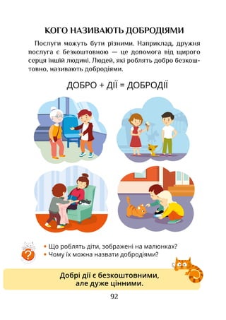 92
КОГО НАЗИВАЮТЬ ДОБРОДІЯМИ
Послуги можуть бути різними. Наприклад, дружня
послуга є безкоштовною — це допомога від щирого
серця іншій людині. Людей, які роблять добро безкош­
товно, називають добродіями.
ДОБРО + ДІЇ = ДОБРОДІЇ
• Що роблять діти, зображені на малюнках?
• Чому їх можна назвати добродіями?
Добрі дії є безкоштовними,
але дуже цінними.
?
 