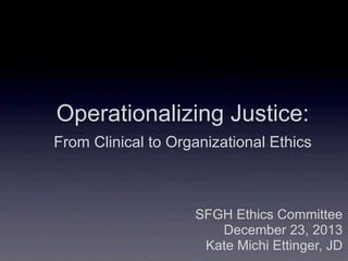 SFGH Ethics Committee
December 23, 2013
Kate Michi Ettinger, JD
Operationalizing Justice:
From Clinical to Organizational Ethics
 