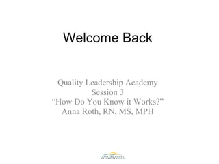 Welcome Back Quality Leadership Academy Session 3 “ How Do You Know it Works?” Anna Roth, RN, MS, MPH 