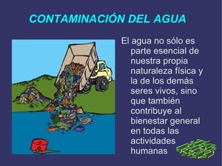 CONTAMINACIÓN DEL AGUA El agua no sólo es parte esencial de nuestra propia naturaleza física y la de los demás seres vivos, sino que también contribuye al bienestar general en todas las actividades humanas 