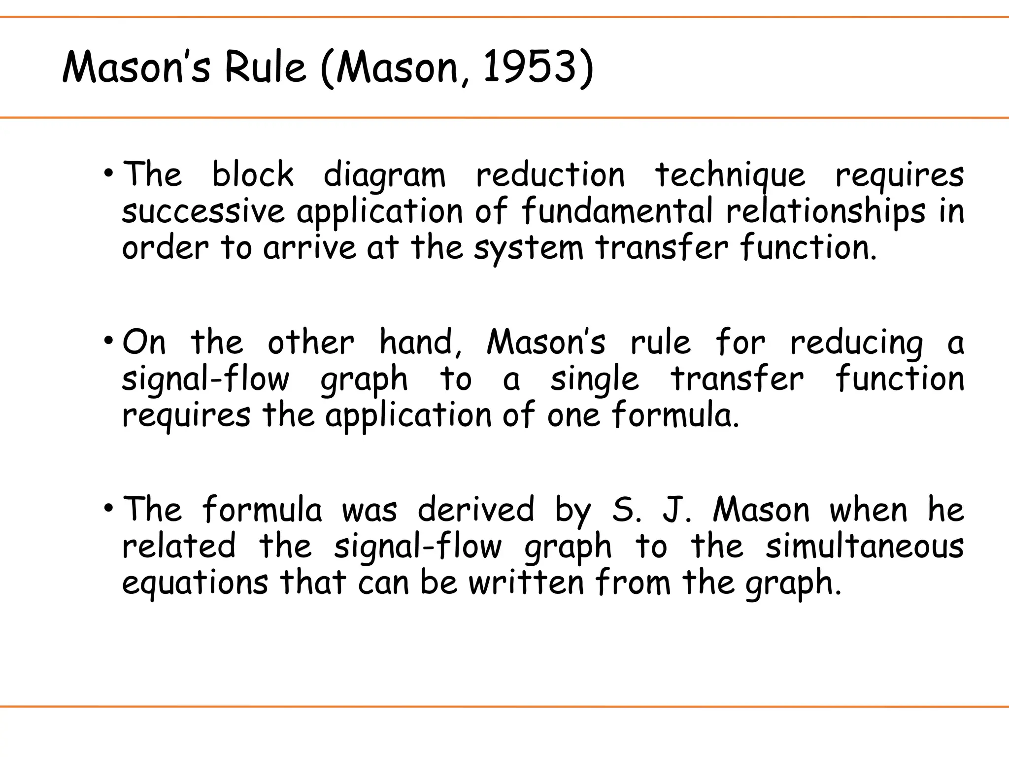 Mason’s Rule (Mason, 1953)
• The block diagram reduction technique requires
successive application of fundamental relationships in
order to arrive at the system transfer function.
• On the other hand, Mason’s rule for reducing a
signal-flow graph to a single transfer function
requires the application of one formula.
• The formula was derived by S. J. Mason when he
related the signal-flow graph to the simultaneous
equations that can be written from the graph.
 