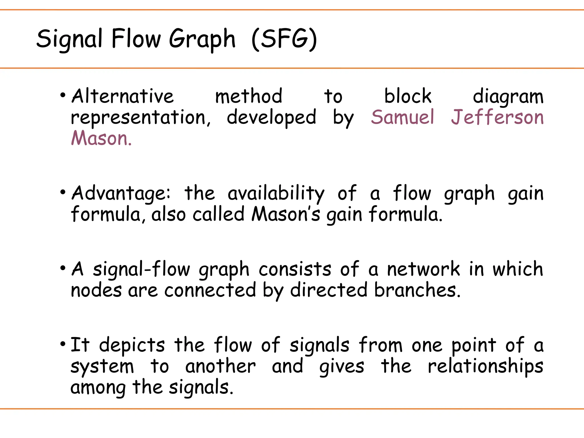 Signal Flow Graph (SFG)
• Alternative method to block diagram
representation, developed by Samuel Jefferson
Mason.
• Advantage: the availability of a flow graph gain
formula, also called Mason’s gain formula.
• A signal-flow graph consists of a network in which
nodes are connected by directed branches.
• It depicts the flow of signals from one point of a
system to another and gives the relationships
among the signals.
 