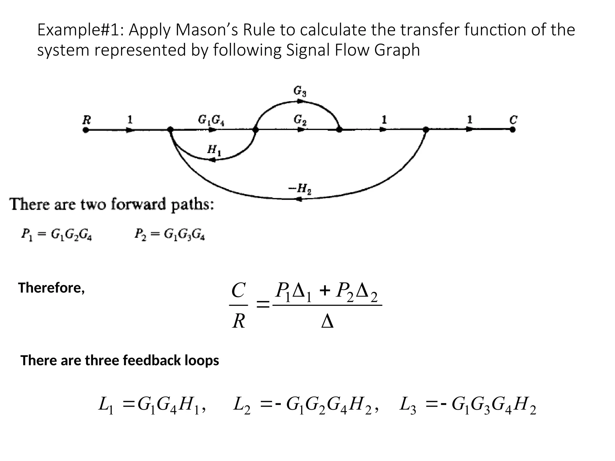 Example#1: Apply Mason’s Rule to calculate the transfer function of the
system represented by following Signal Flow Graph




 2
2
1
1 P
P
R
C
Therefore,
2
4
3
1
3
2
4
2
1
2
1
4
1
1 H
G
G
G
L
H
G
G
G
L
H
G
G
L 



 ,
,
There are three feedback loops
 