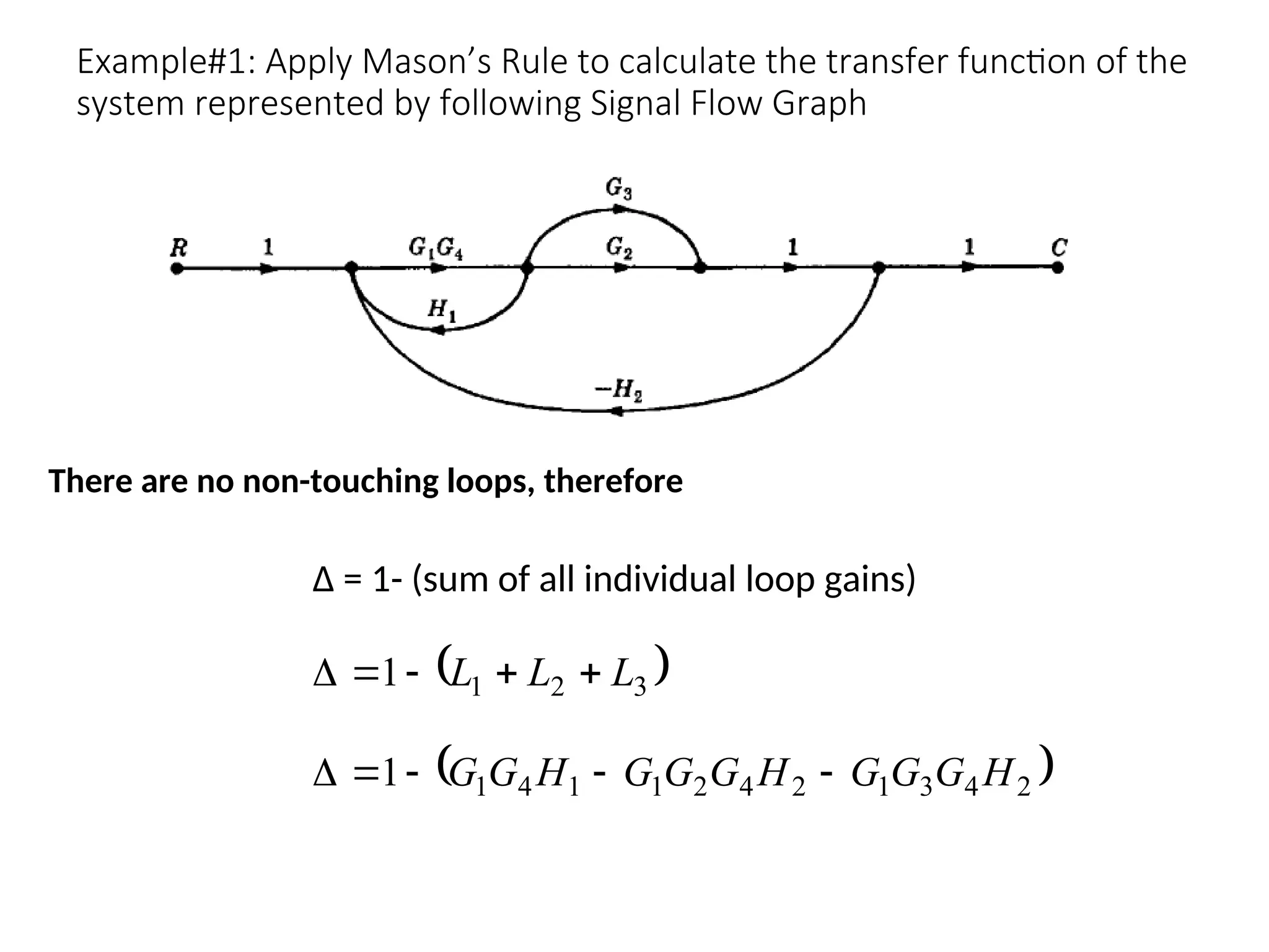 Example#1: Apply Mason’s Rule to calculate the transfer function of the
system represented by following Signal Flow Graph
∆ = 1- (sum of all individual loop gains)
There are no non-touching loops, therefore
 
3
2
1
1 L
L
L 




 
2
4
3
1
2
4
2
1
1
4
1
1 H
G
G
G
H
G
G
G
H
G
G 




 