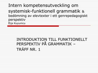 Intern kompetensutveckling om
systemisk-funktionell grammatik           &
bedömning av elevtexter i ett genrepedagogiskt
perspektiv
Eija Kuyumcu




     INTRODUKTION TILL FUNKTIONELLT
     PERSPEKTIV PÅ GRAMMATIK –
     TRÄFF NR. 1
 