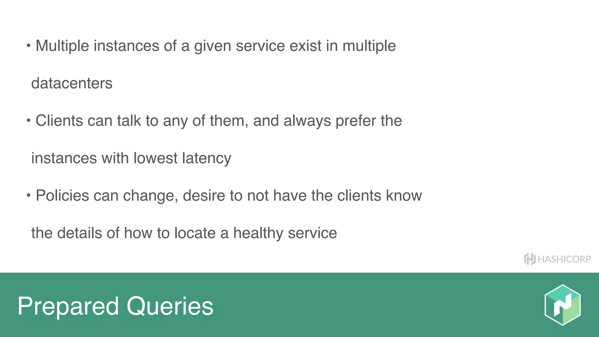 HASHICORP
Prepared Queries
• Multiple instances of a given service exist in multiple
datacenters
• Clients can talk to any of them, and always prefer the
instances with lowest latency
• Policies can change, desire to not have the clients know
the details of how to locate a healthy service
 
