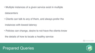 HASHICORP
Prepared Queries
• Multiple instances of a given service exist in multiple
datacenters
• Clients can talk to any of them, and always prefer the
instances with lowest latency
• Policies can change, desire to not have the clients know
the details of how to locate a healthy service
 