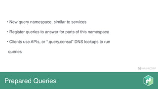 HASHICORP
Prepared Queries
• New query namespace, similar to services
• Register queries to answer for parts of this namespace
• Clients use APIs, or “.query.consul” DNS lookups to run
queries
 