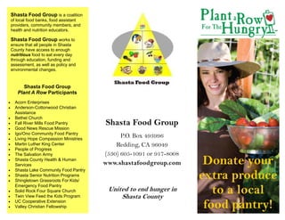 Shasta Food Group is a coalition
 of local food banks, food assistant
 providers, community members, and
 health and nutrition educators.

 Shasta Food Group works to
 ensure that all people in Shasta
 County have access to enough
 nutritious food to eat every day
 through education, funding and
 assessment, as well as policy and
 environmental changes.


         Shasta Food Group
      Plant A Row Participants
   Acorn Enterprises
   Anderson-Cottonwood Christian
     Assistance
   Bethel Church
   Fall River Mills Food Pantry        Shasta Food Group
   Good News Rescue Mission
   Igo/Ono Community Food Pantry
   Living Hope Compassion Ministries
                                               P.O. Box 493996
   Martin Luther King Center               Redding, CA 96049
   People of Progress
   The Salvation Army                  (530) 605-1091 or 917-8008
   Shasta County Health & Human
     Services                            www.shastafoodgroup.com       Donate your


                                                                      extra produce
     Shasta Lake Community Food Pantry
   Shasta Senior Nutrition Programs
   Shingletown Grassroots For Kids/



     Emergency Food Pantry
     Solid Rock Four Square Church
     Twin View Feed the Kids Program
                                          United to end hunger in
                                              Shasta County
                                                                         to a local


     UC Cooperative Extension
     Valley Christian Fellowship                                       food pantry!
 