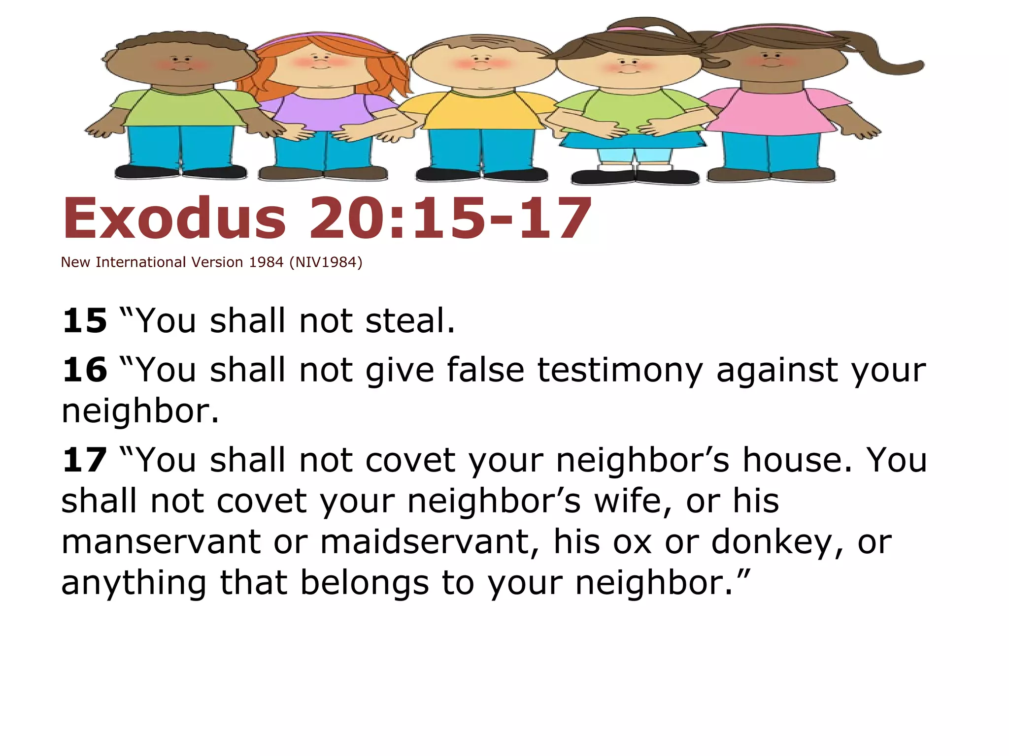 Exodus 20:15-17
New International Version 1984 (NIV1984)
15 “You shall not steal.
16 “You shall not give false testimony against your
neighbor.
17 “You shall not covet your neighbor’s house. You
shall not covet your neighbor’s wife, or his
manservant or maidservant, his ox or donkey, or
anything that belongs to your neighbor.”
 