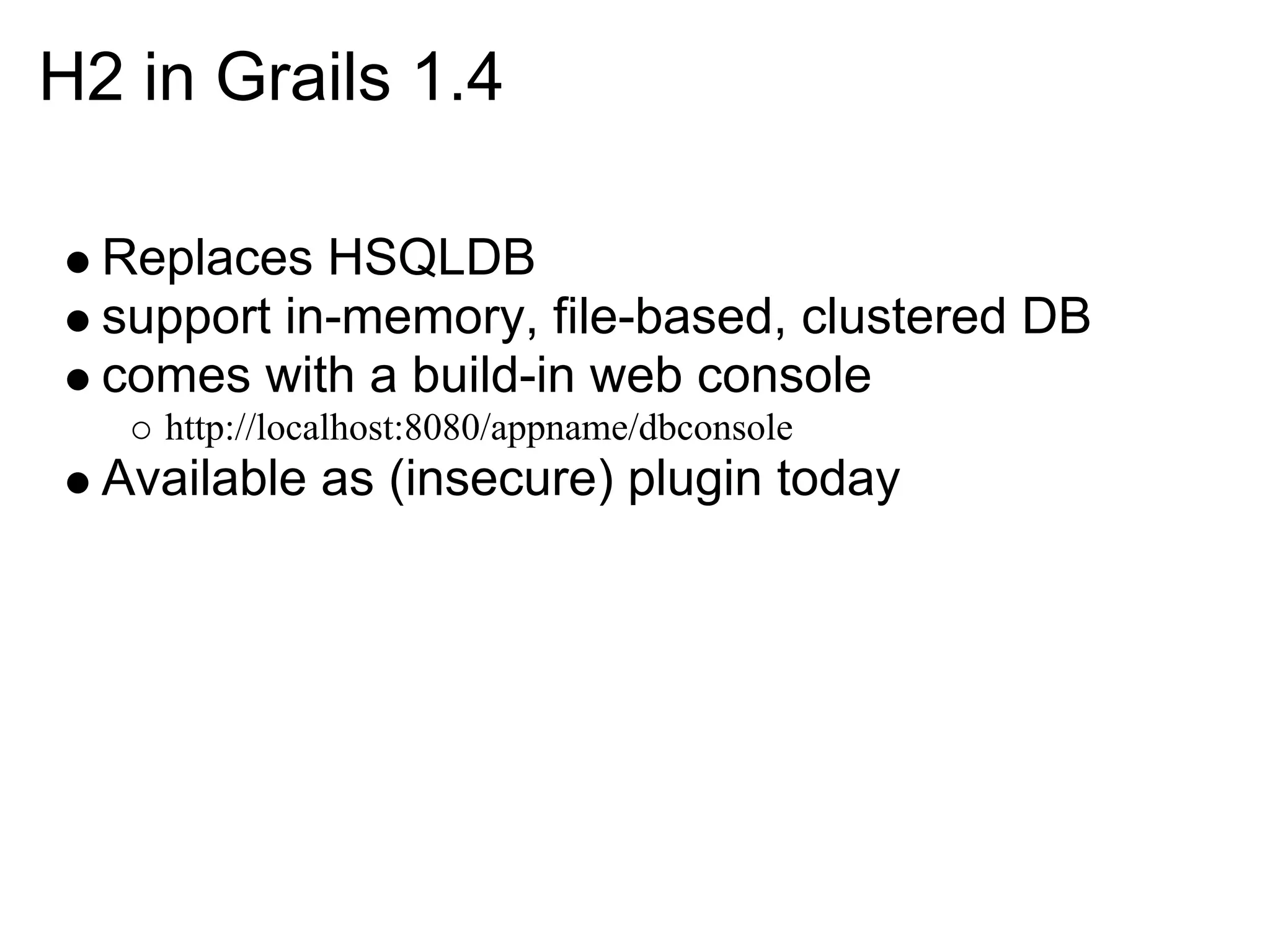 H2 in Grails 1.4

  Replaces HSQLDB
  support in-memory, file-based, clustered DB
  comes with a build-in web console
    http://localhost:8080/appname/dbconsole
  Available as (insecure) plugin today
 