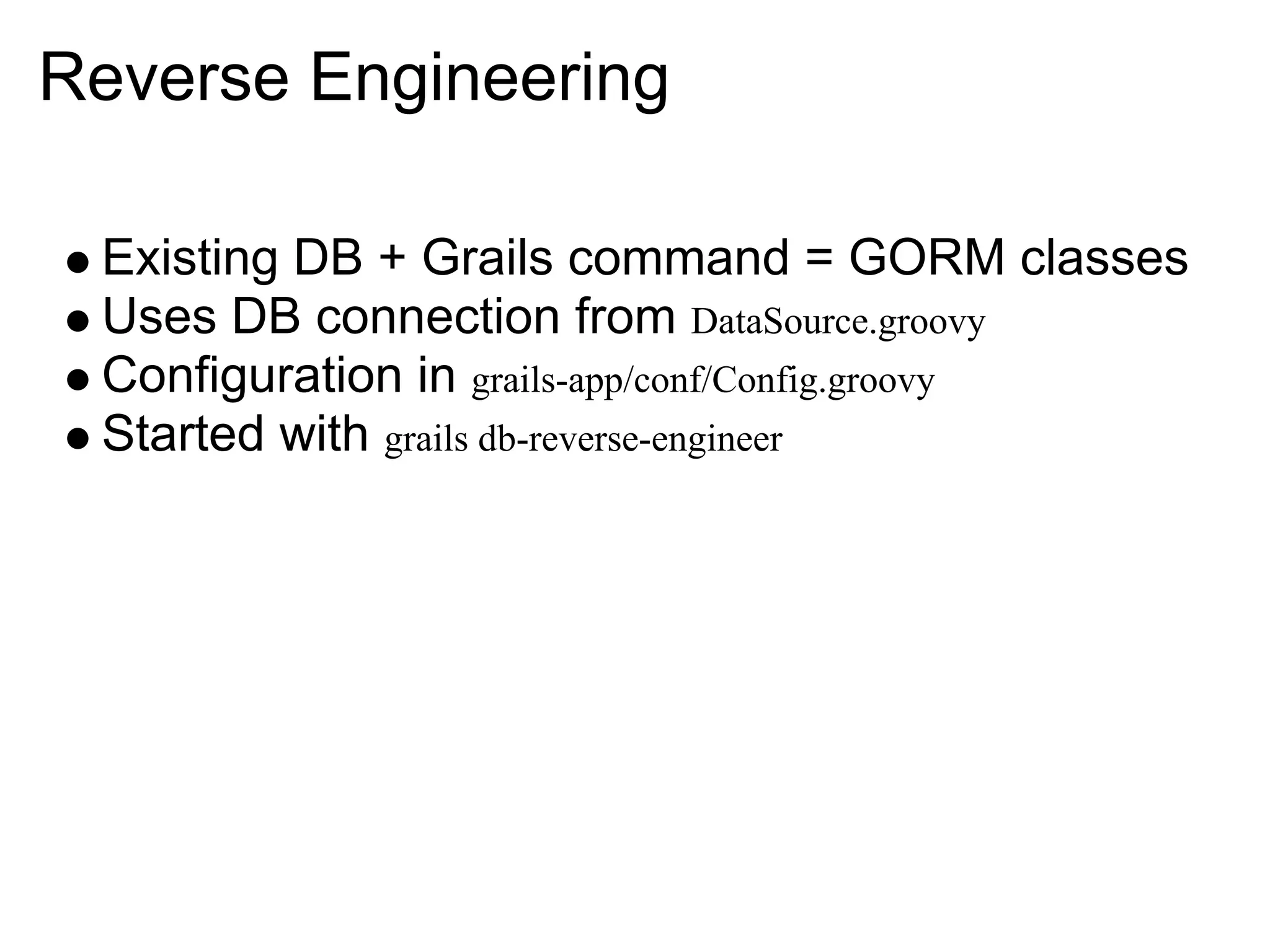 Reverse Engineering

 Existing DB + Grails command = GORM classes
 Uses DB connection from DataSource.groovy
 Configuration in grails-app/conf/Config.groovy
 Started with grails db-reverse-engineer
 