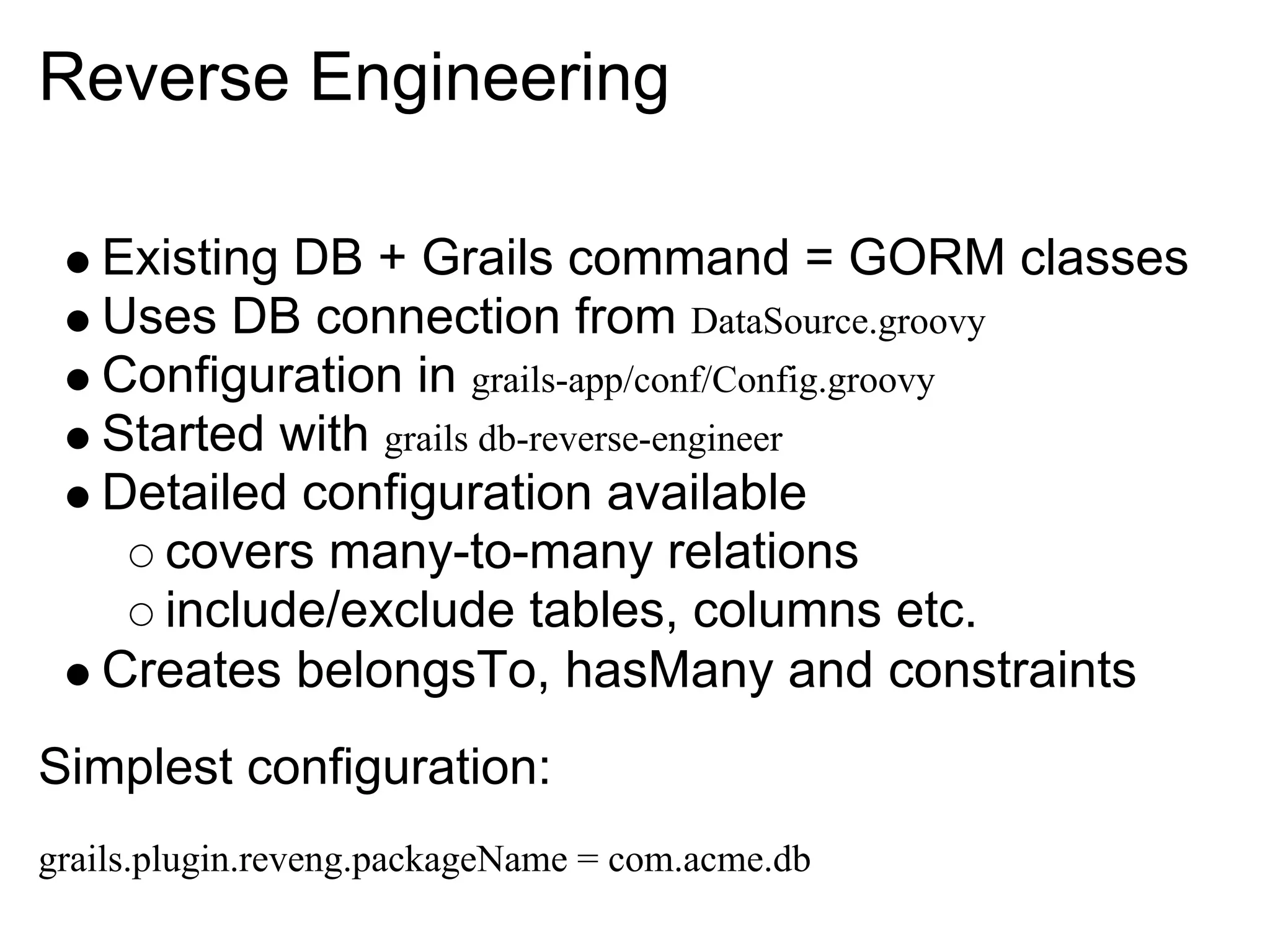 Reverse Engineering

   Existing DB + Grails command = GORM classes
   Uses DB connection from DataSource.groovy
   Configuration in grails-app/conf/Config.groovy
   Started with grails db-reverse-engineer
   Detailed configuration available
      covers many-to-many relations
      include/exclude tables, columns etc.
   Creates belongsTo, hasMany and constraints
Simplest configuration:
grails.plugin.reveng.packageName = com.acme.db
 