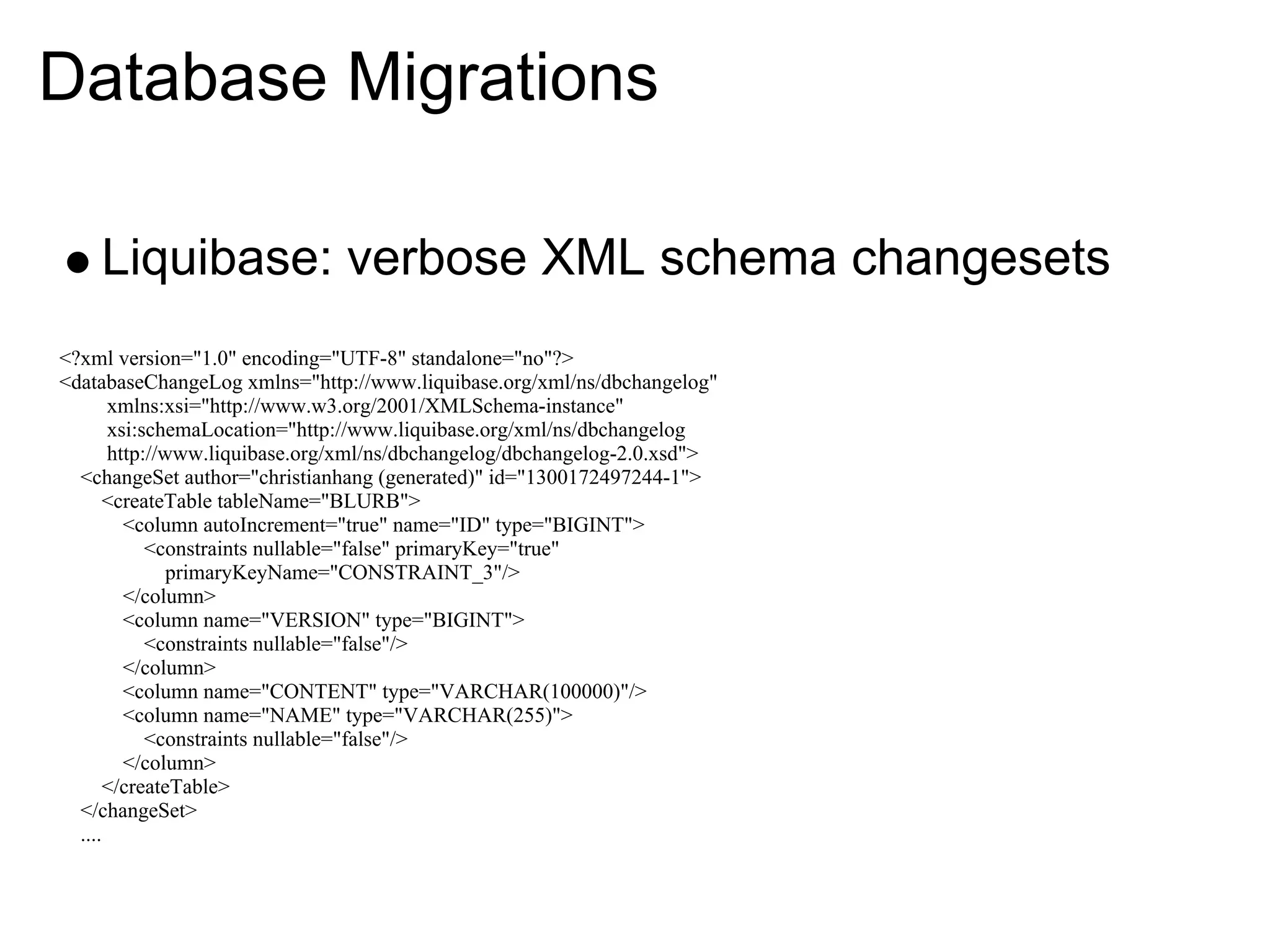 Database Migrations

    Liquibase: verbose XML schema changesets
<?xml version="1.0" encoding="UTF-8" standalone="no"?>
<databaseChangeLog xmlns="http://www.liquibase.org/xml/ns/dbchangelog"
       xmlns:xsi="http://www.w3.org/2001/XMLSchema-instance"
       xsi:schemaLocation="http://www.liquibase.org/xml/ns/dbchangelog
       http://www.liquibase.org/xml/ns/dbchangelog/dbchangelog-2.0.xsd">
  <changeSet author="christianhang (generated)" id="1300172497244-1">
       <createTable tableName="BLURB">
         <column autoIncrement="true" name="ID" type="BIGINT">
            <constraints nullable="false" primaryKey="true"
               primaryKeyName="CONSTRAINT_3"/>
         </column>
         <column name="VERSION" type="BIGINT">
            <constraints nullable="false"/>
         </column>
         <column name="CONTENT" type="VARCHAR(100000)"/>
         <column name="NAME" type="VARCHAR(255)">
            <constraints nullable="false"/>
         </column>
       </createTable>
  </changeSet>
  ....
 