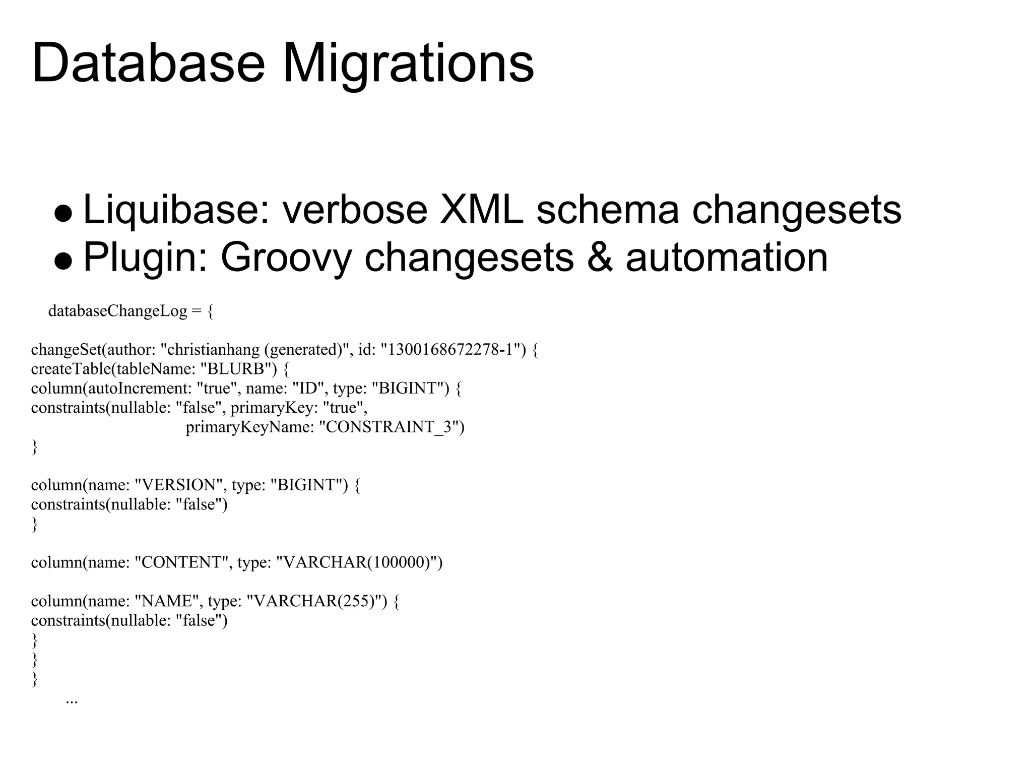 Database Migrations

       Liquibase: verbose XML schema changesets
       Plugin: Groovy changesets & automation
  databaseChangeLog = {

changeSet(author: "christianhang (generated)", id: "1300168672278-1") {
createTable(tableName: "BLURB") {
column(autoIncrement: "true", name: "ID", type: "BIGINT") {
constraints(nullable: "false", primaryKey: "true",
                        primaryKeyName: "CONSTRAINT_3")
}

column(name: "VERSION", type: "BIGINT") {
constraints(nullable: "false")
}

column(name: "CONTENT", type: "VARCHAR(100000)")

column(name: "NAME", type: "VARCHAR(255)") {
constraints(nullable: "false")
}
}
}
     ...
 