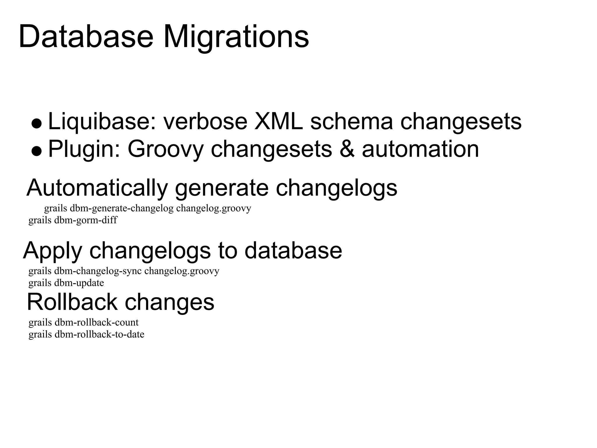 Database Migrations

    Liquibase: verbose XML schema changesets
    Plugin: Groovy changesets & automation
Automatically generate changelogs
    grails dbm-generate-changelog changelog.groovy
grails dbm-gorm-diff


Apply changelogs to database
grails dbm-changelog-sync changelog.groovy
grails dbm-update

Rollback changes
grails dbm-rollback-count
grails dbm-rollback-to-date
 