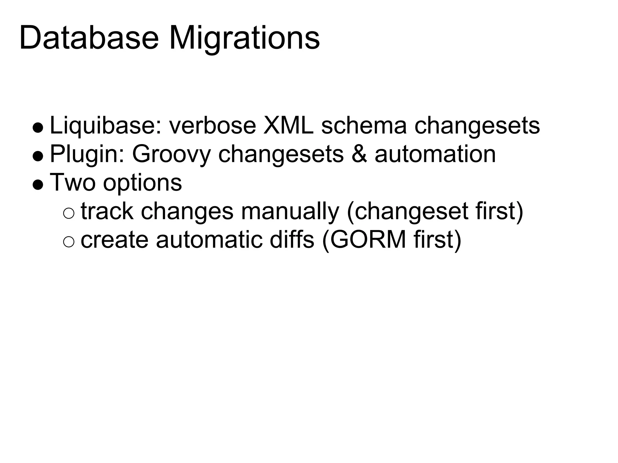 Database Migrations

 Liquibase: verbose XML schema changesets
 Plugin: Groovy changesets & automation
 Two options
    track changes manually (changeset first)
    create automatic diffs (GORM first)
 