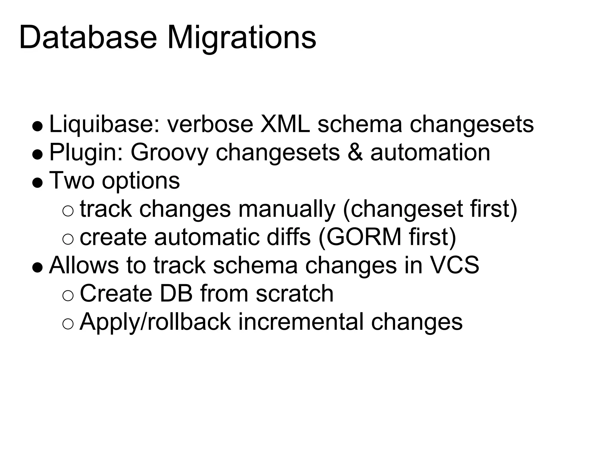 Database Migrations

 Liquibase: verbose XML schema changesets
 Plugin: Groovy changesets & automation
 Two options
    track changes manually (changeset first)
    create automatic diffs (GORM first)
 Allows to track schema changes in VCS
    Create DB from scratch
    Apply/rollback incremental changes
 