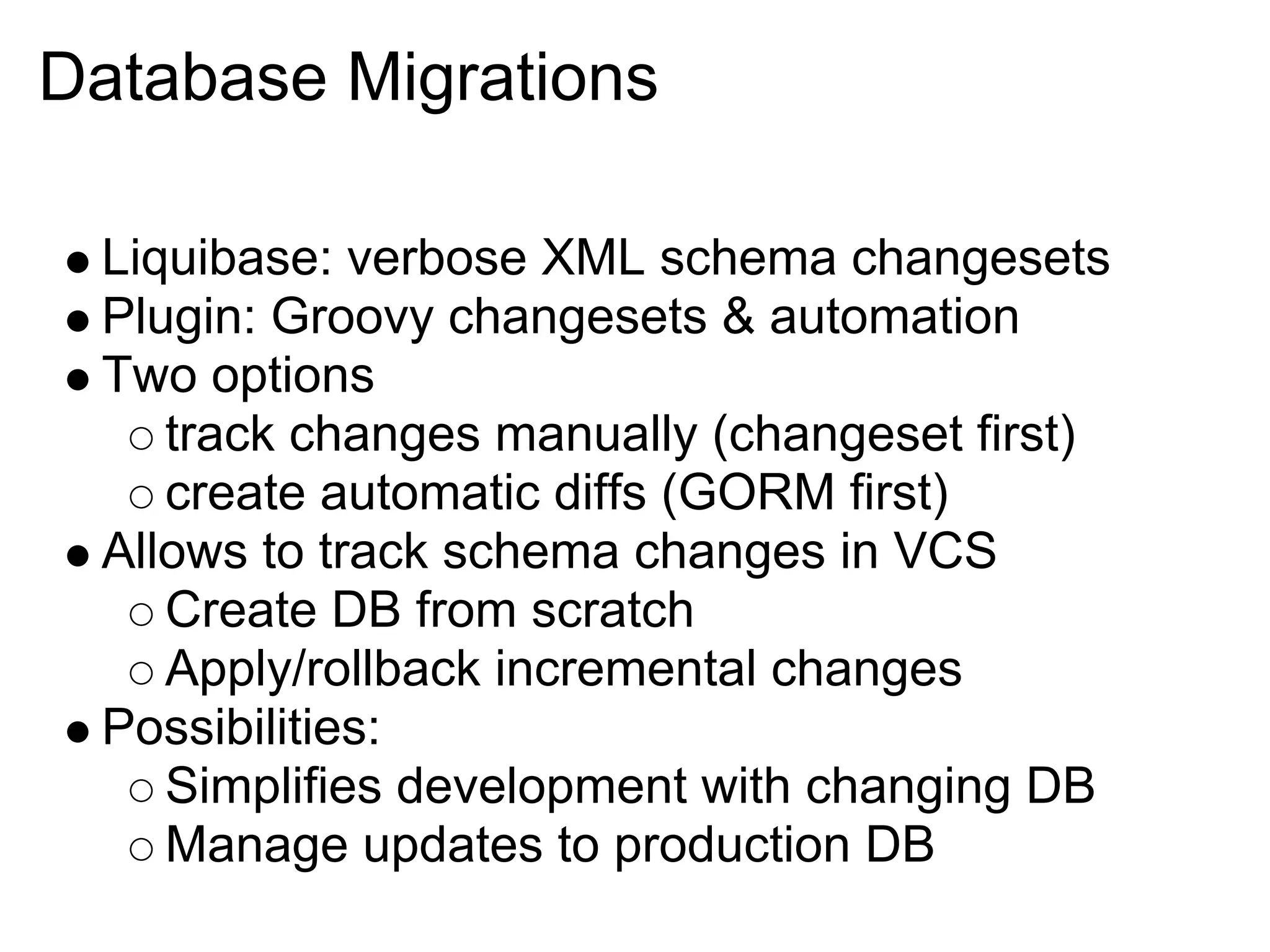Database Migrations

 Liquibase: verbose XML schema changesets
 Plugin: Groovy changesets & automation
 Two options
    track changes manually (changeset first)
    create automatic diffs (GORM first)
 Allows to track schema changes in VCS
    Create DB from scratch
    Apply/rollback incremental changes
 Possibilities:
    Simplifies development with changing DB
    Manage updates to production DB
 