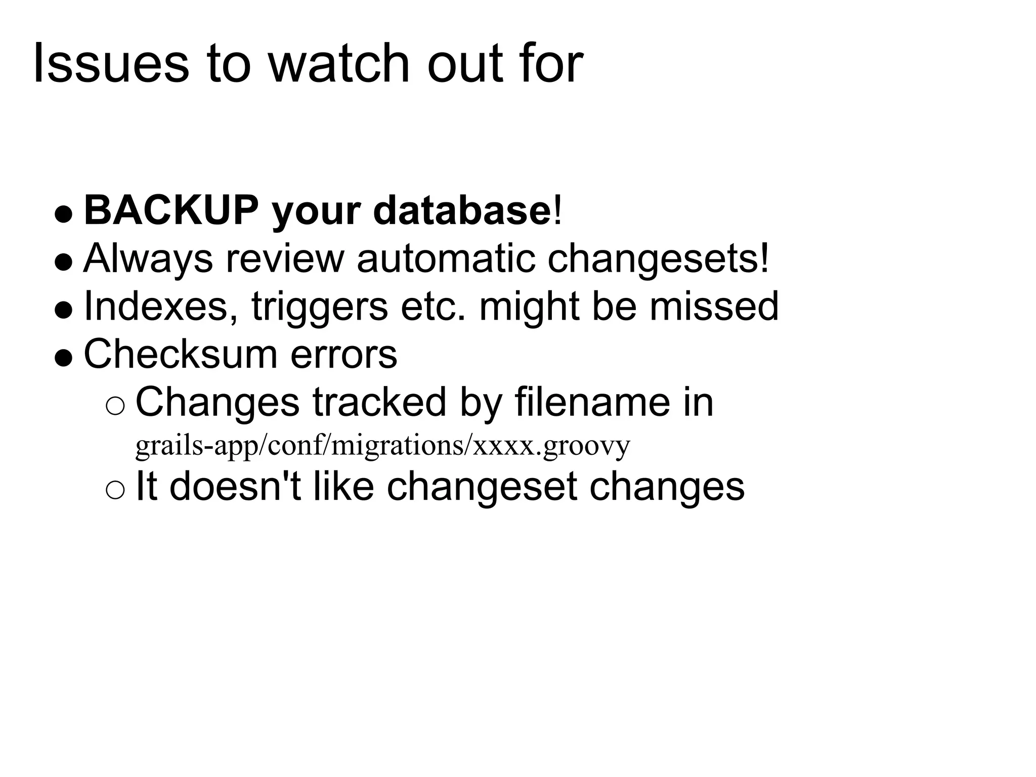 Issues to watch out for

  BACKUP your database!
  Always review automatic changesets!
  Indexes, triggers etc. might be missed
  Checksum errors
     Changes tracked by filename in
    grails-app/conf/migrations/xxxx.groovy
    It doesn't like changeset changes
 