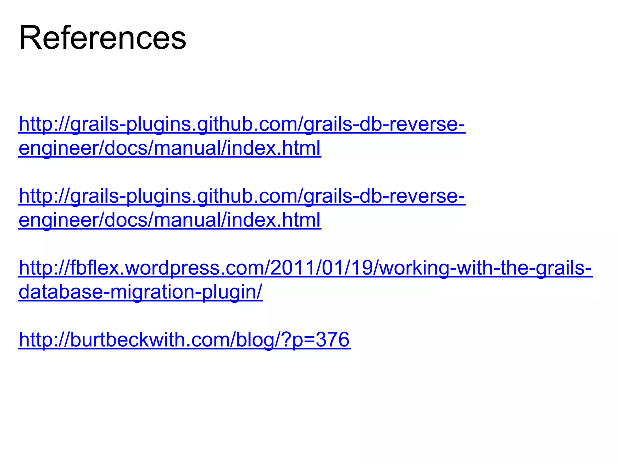 References

http://grails-plugins.github.com/grails-db-reverse-
engineer/docs/manual/index.html

http://grails-plugins.github.com/grails-db-reverse-
engineer/docs/manual/index.html

http://fbflex.wordpress.com/2011/01/19/working-with-the-grails-
database-migration-plugin/

http://burtbeckwith.com/blog/?p=376
 