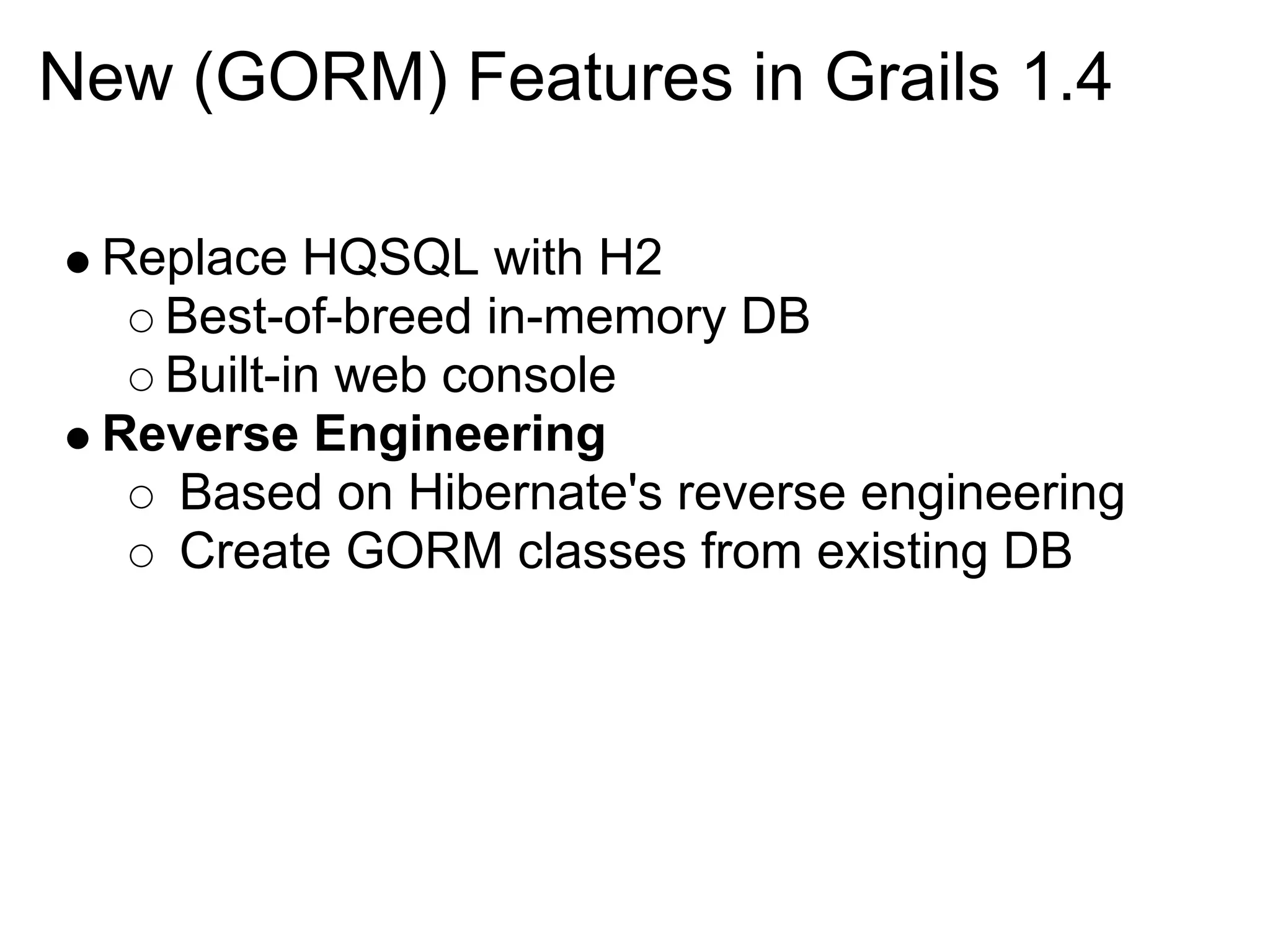 New (GORM) Features in Grails 1.4

 Replace HQSQL with H2
   Best-of-breed in-memory DB
   Built-in web console
 Reverse Engineering
   Based on Hibernate's reverse engineering
   Create GORM classes from existing DB
 
