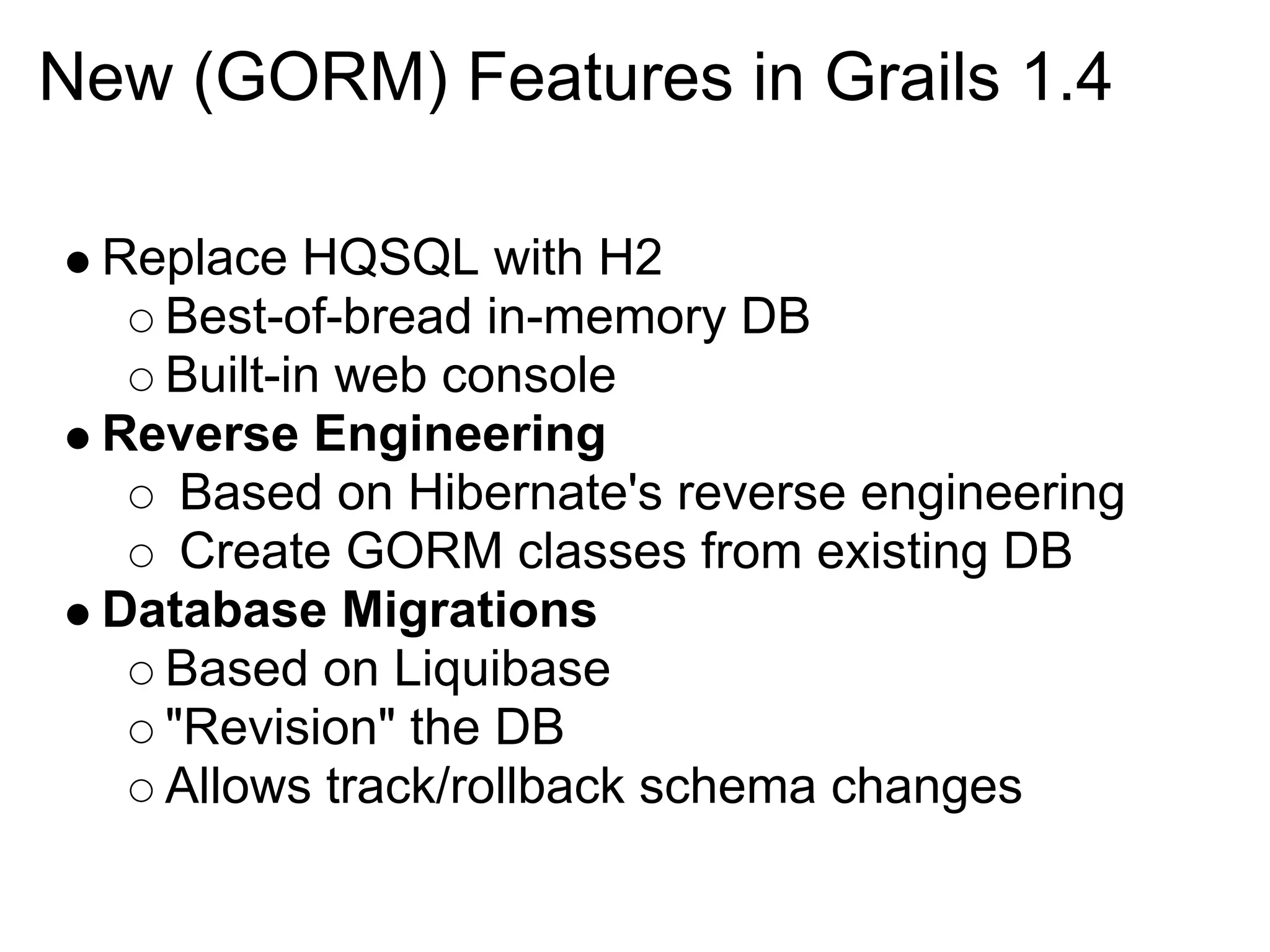 New (GORM) Features in Grails 1.4

 Replace HQSQL with H2
   Best-of-bread in-memory DB
   Built-in web console
 Reverse Engineering
    Based on Hibernate's reverse engineering
    Create GORM classes from existing DB
 Database Migrations
   Based on Liquibase
   "Revision" the DB
   Allows track/rollback schema changes
 