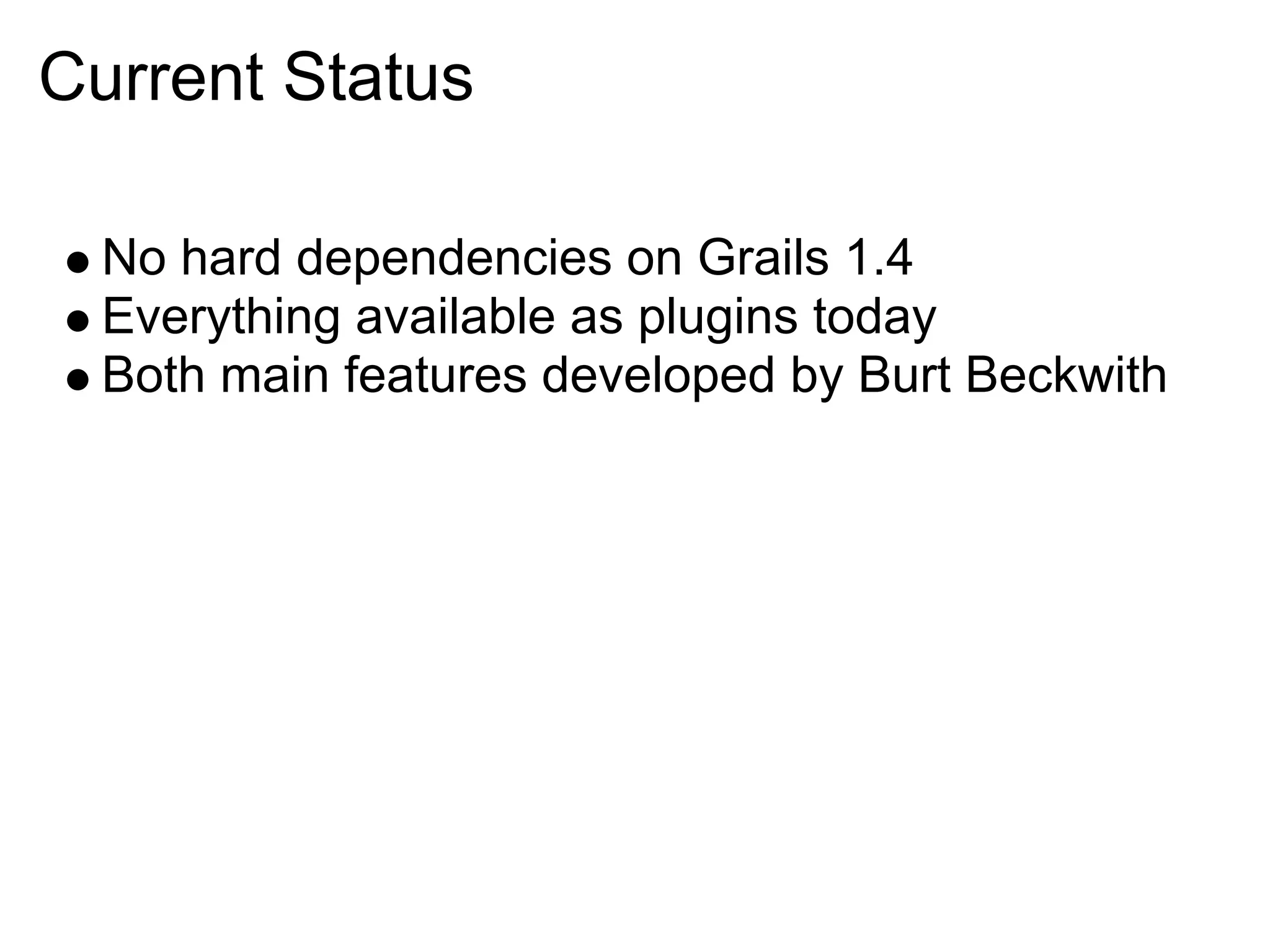 Current Status

  No hard dependencies on Grails 1.4
  Everything available as plugins today
  Both main features developed by Burt Beckwith
 