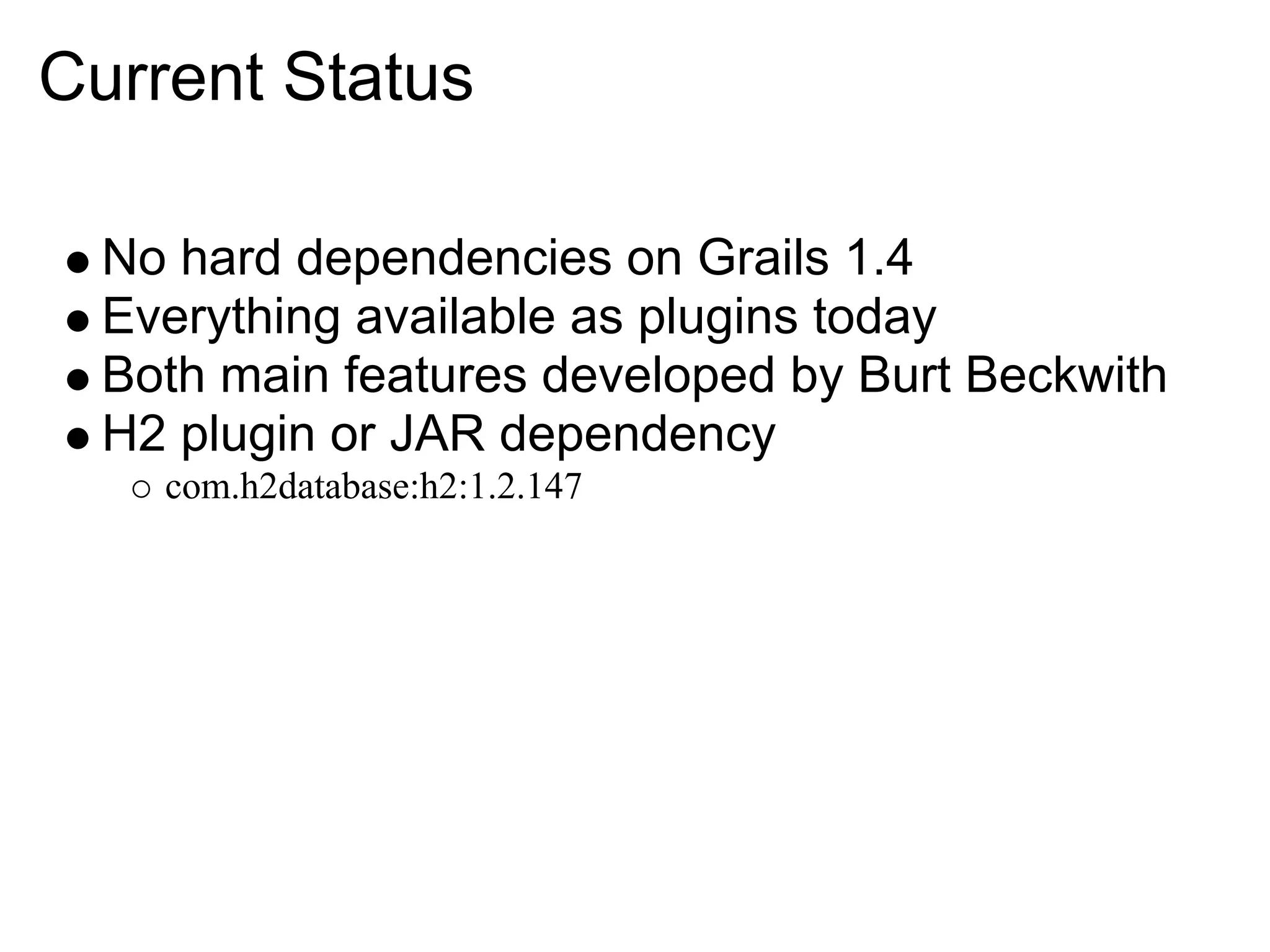 Current Status

  No hard dependencies on Grails 1.4
  Everything available as plugins today
  Both main features developed by Burt Beckwith
  H2 plugin or JAR dependency
    com.h2database:h2:1.2.147
 