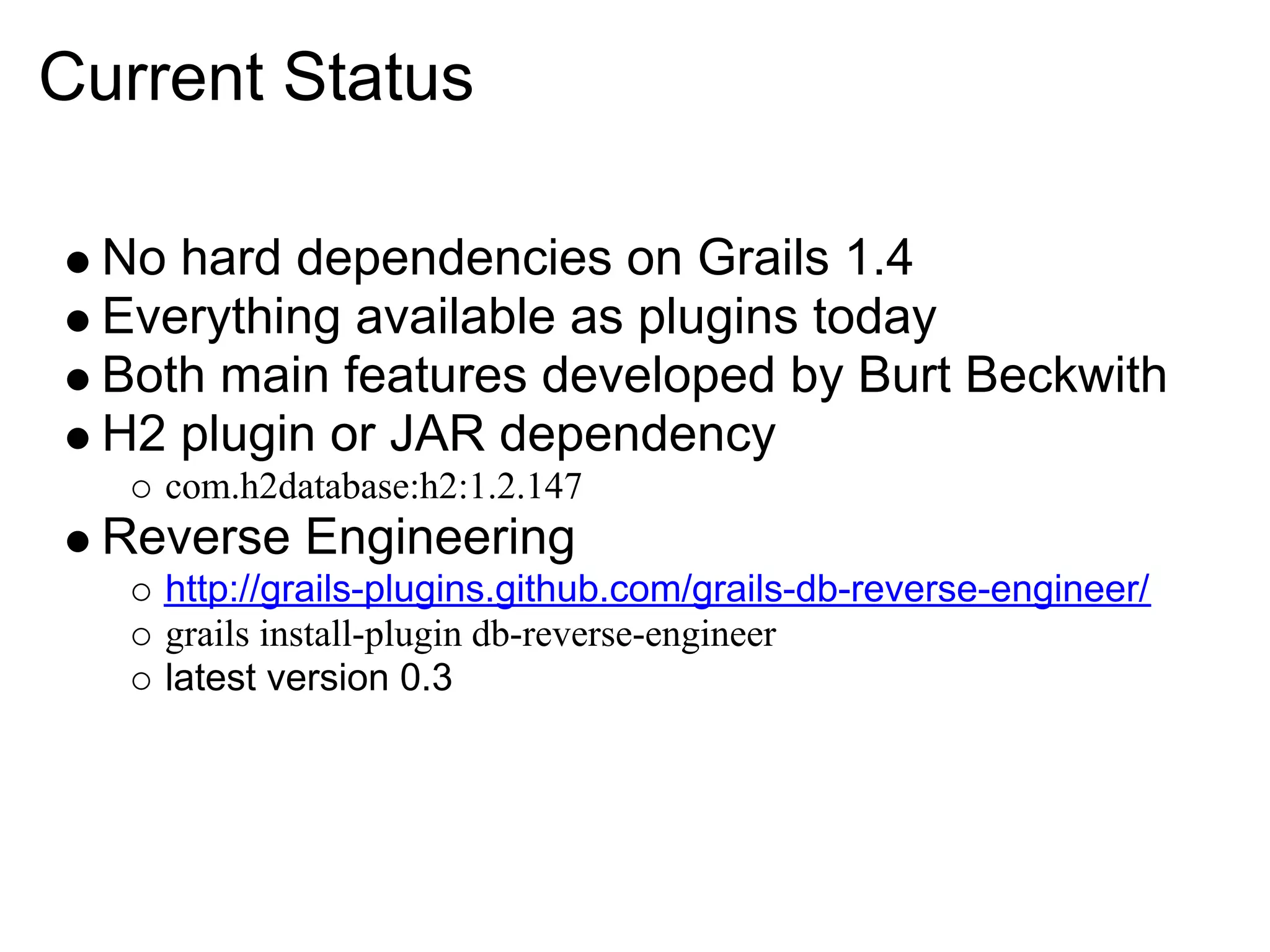 Current Status

  No hard dependencies on Grails 1.4
  Everything available as plugins today
  Both main features developed by Burt Beckwith
  H2 plugin or JAR dependency
    com.h2database:h2:1.2.147
  Reverse Engineering
    http://grails-plugins.github.com/grails-db-reverse-engineer/
    grails install-plugin db-reverse-engineer
    latest version 0.3
 