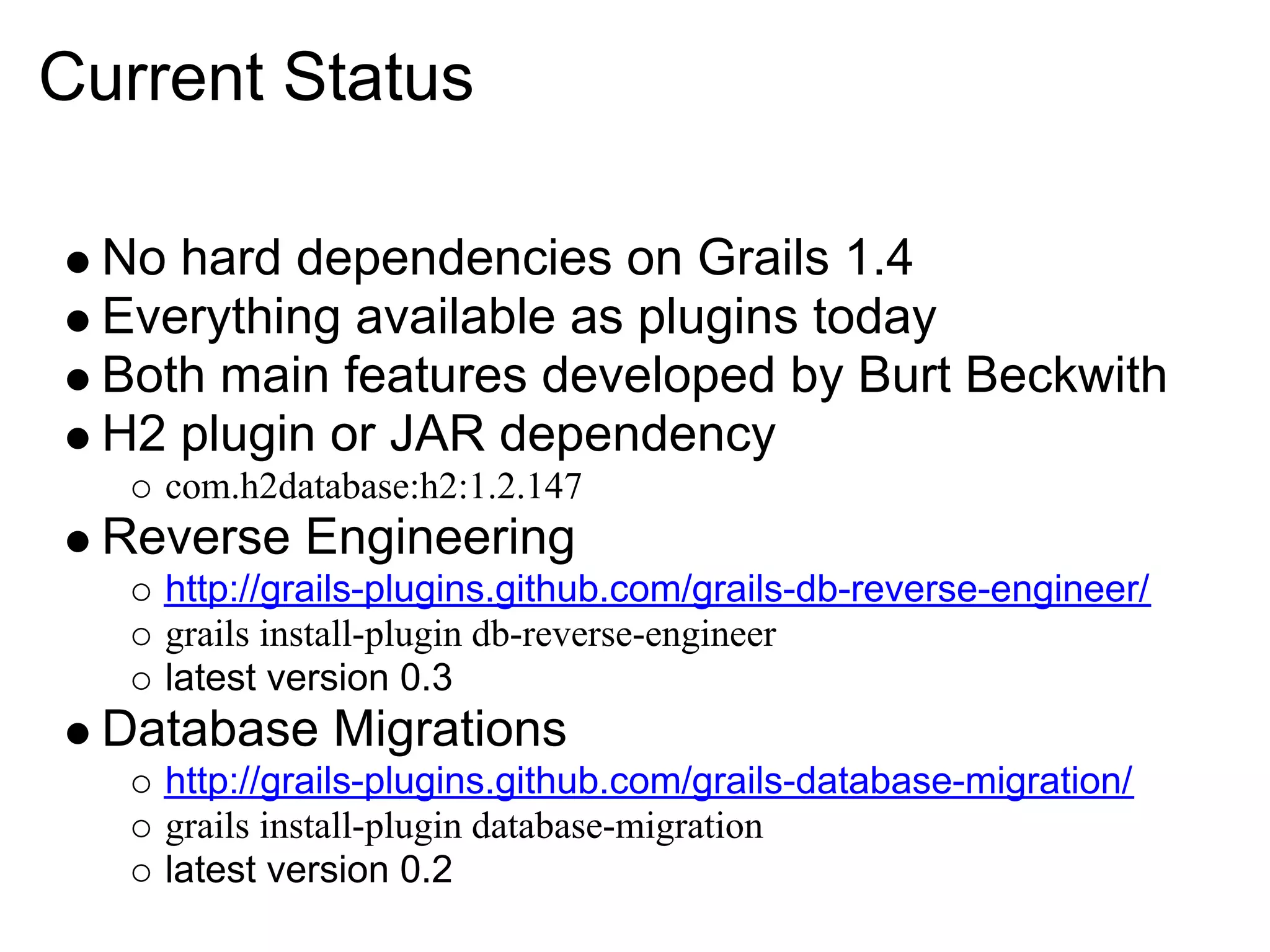 Current Status

  No hard dependencies on Grails 1.4
  Everything available as plugins today
  Both main features developed by Burt Beckwith
  H2 plugin or JAR dependency
    com.h2database:h2:1.2.147
  Reverse Engineering
    http://grails-plugins.github.com/grails-db-reverse-engineer/
    grails install-plugin db-reverse-engineer
    latest version 0.3
  Database Migrations
    http://grails-plugins.github.com/grails-database-migration/
    grails install-plugin database-migration
    latest version 0.2
 