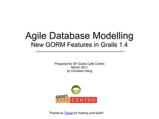 Agile Database Modelling
 New GORM Features in Grails 1.4

         Prepared for SF Grails Café Centro
                    March 2011
                 by Christian Hang




      Thanks to Taulia for hosting and food!!
 