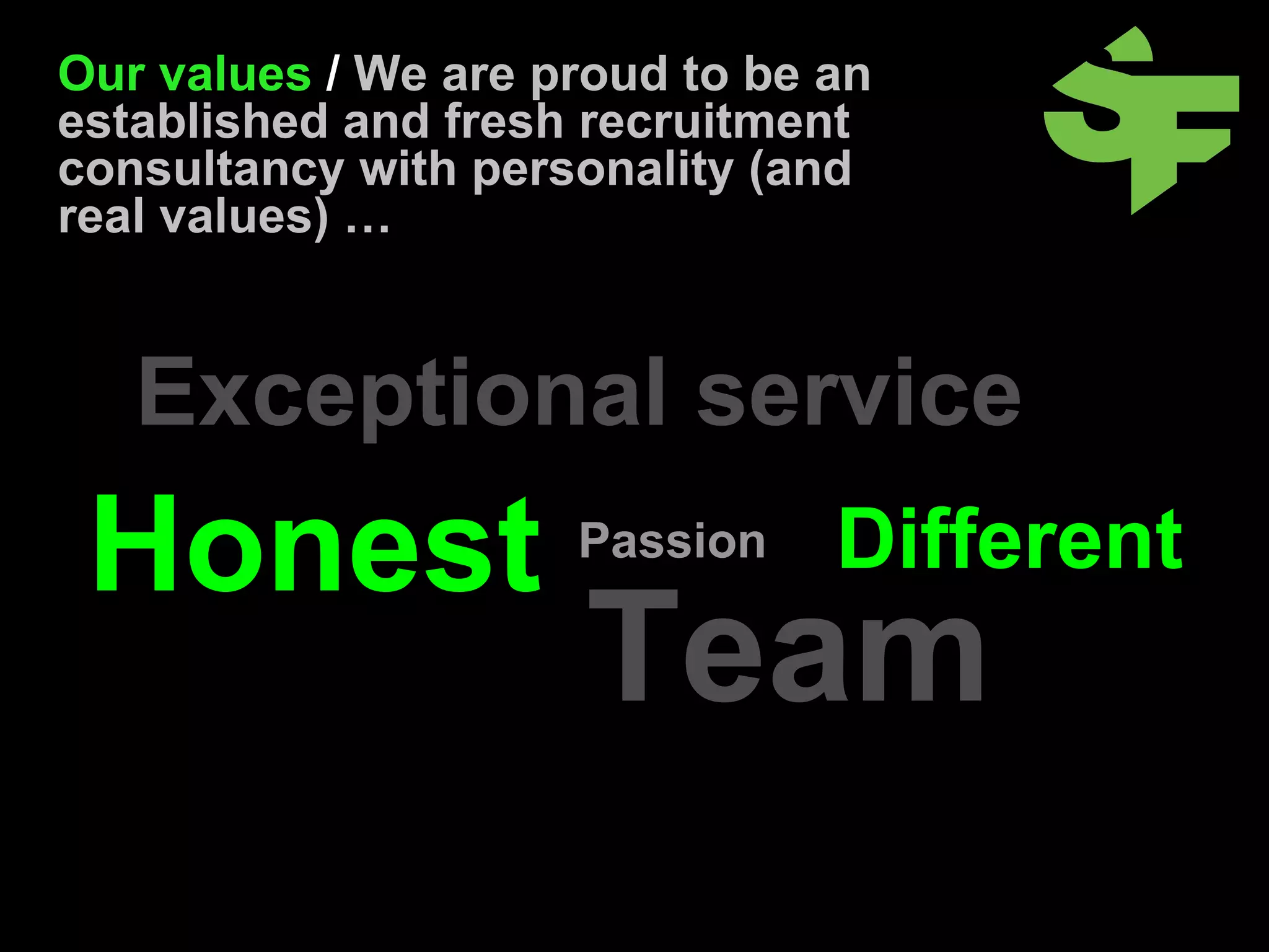 Our values  /  We are proud to be an established and fresh recruitment consultancy with personality (and real values) … Exceptional service Passion Honest Different Team 