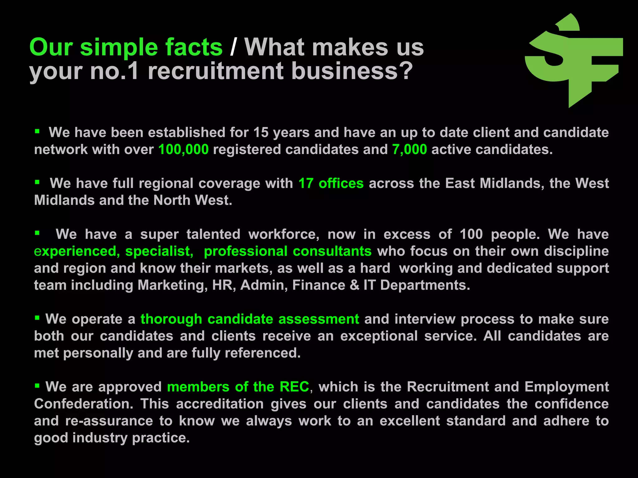 We have been established for 15 years and have an up to date client and candidate network with over   100,000   registered candidates and   7,000   active candidates. We have full regional coverage with   17 offices   across the East Midlands, the West Midlands and the North West. We have a super talented workforce, now in excess of 100 people. We have   e xperienced, specialist,  professional consultants   who focus on their own discipline and region and know their markets, as well as a hard  working and dedicated support team including Marketing, HR, Admin, Finance & IT Departments. We operate a   thorough candidate assessment   and interview process to make sure both our candidates and clients receive an exceptional service. All candidates are met personally and are fully referenced. We are approved   members of the REC ,   which is the Recruitment and Employment Confederation. This accreditation gives our clients and candidates the confidence and re-assurance to know we always work to an excellent standard and adhere to good industry practice. Our simple facts  /   What makes us your no.1 recruitment business?  