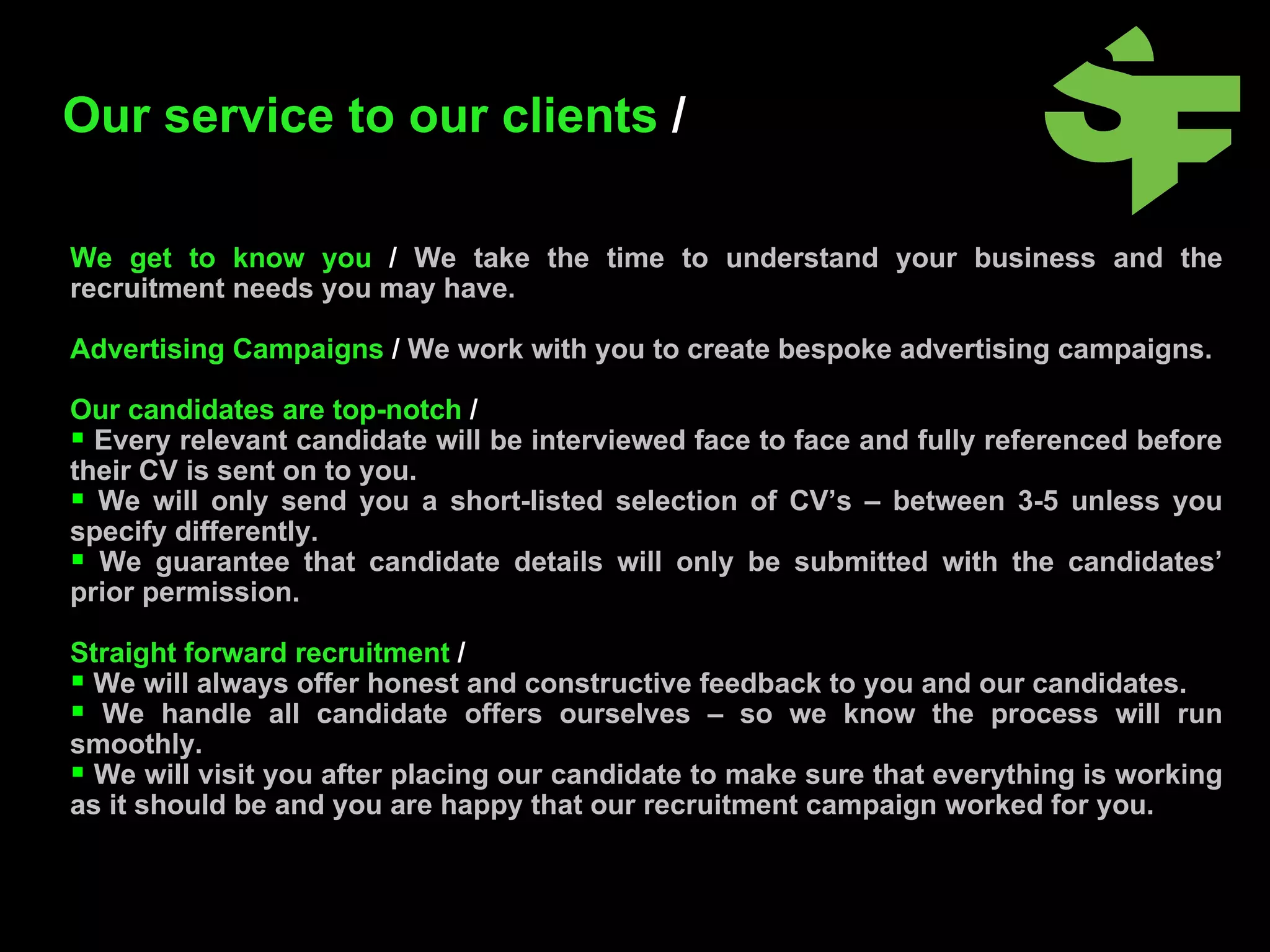 Our service to our clients  /   We get to know you  /  We take the time to understand your business and the recruitment needs you may have. Advertising Campaigns  /  We work with you to create bespoke advertising campaigns. Our candidates are top-notch  /  Every relevant candidate will be interviewed face to face and fully referenced before their CV is sent on to you.  We will only send you a short-listed selection of CV’s – between 3-5 unless you specify differently. We guarantee that candidate details will only be submitted with the candidates’ prior permission. Straight forward recruitment  / We will always offer honest and constructive feedback to you and our candidates. We handle all candidate offers ourselves – so we know the process will run smoothly. We will visit you after placing our candidate to make sure that everything is working as it should be and you are happy that our recruitment campaign worked for you. 