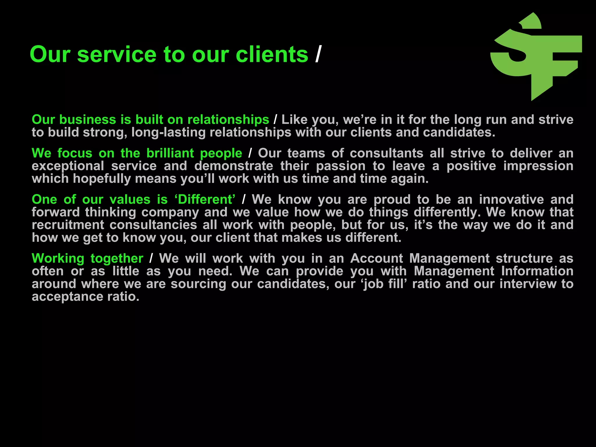 Our business is built on relationships  /   Like you, we’re in it for the long run and strive to build strong, long-lasting relationships with our clients and candidates.   We focus on the brilliant people  /  Our teams of consultants all strive to deliver an exceptional service and demonstrate their passion to leave a positive impression which hopefully means you’ll work with us time and time again.  One of our values is ‘Different’  /   We know you are proud to be an innovative and forward thinking company and we value how we do things differently. We know that recruitment consultancies all work with people, but for us, it’s the way we do it and how we get to know you, our client that makes us different.   Working together  /  We will work with you in an Account Management structure as often or as little as you need. We can provide you with Management Information around where we are sourcing our candidates, our ‘job fill’ ratio and our interview to acceptance ratio. Our service to our clients  /   