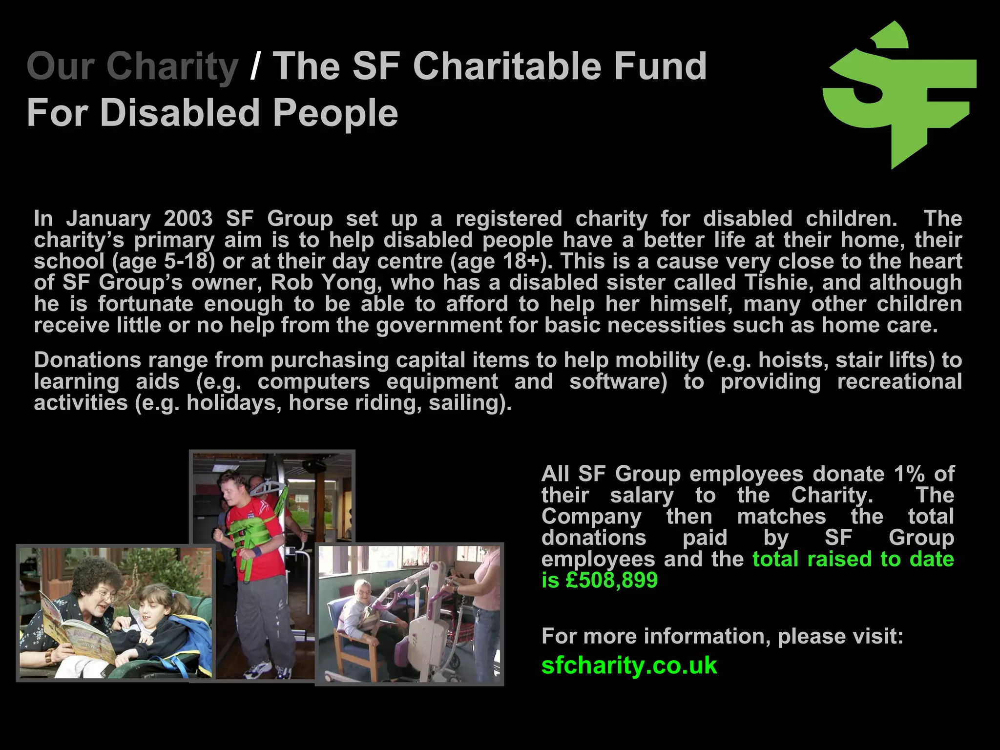 In January 2003 SF Group set up a registered charity for disabled children.  T he charity’s primary aim is to help disabled people have a better life at their home, their school (age 5-18) or at their day centre (age 18+).  This is a cause very close to the heart of SF Group’s owner, Rob Yong, who has a disabled sister called Tishie, and although he is fortunate enough to be able to afford to help her himself, many other children receive little or no help from the government for basic necessities such as home care.  Donations range from purchasing capital items to help mobility (e.g. hoists, stair lifts) to learning aids (e.g. computers equipment and software) to providing recreational activities (e.g. holidays, horse riding, sailing). Our Charity  /  The SF Charitable Fund For Disabled People All SF Group employees donate 1% of their salary to the Charity.  The Company then matches the total donations paid by SF Group employees and the  total raised to date is £508,899 For more information, please visit:   sfcharity.co.uk 