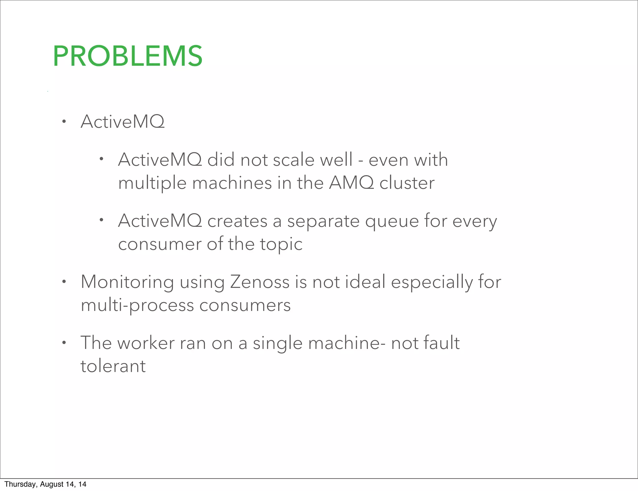 PROBLEMS
• ActiveMQ
• ActiveMQ did not scale well - even with
multiple machines in the AMQ cluster
• ActiveMQ creates a separate queue for every
consumer of the topic
• Monitoring using Zenoss is not ideal especially for
multi-process consumers
• The worker ran on a single machine- not fault
tolerant
Thursday, August 14, 14
 